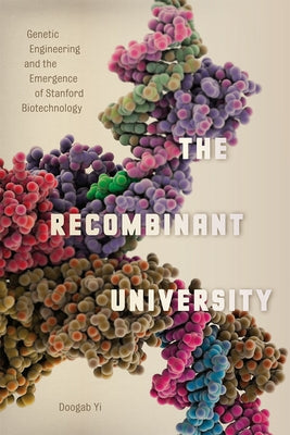 The Recombinant University: Genetic Engineering and the Emergence of Stanford Biotechnology by Yi, Doogab