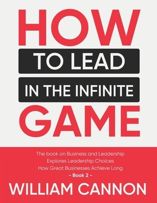 How to lead in The Infinite Game: The book on Business and Leadership - Explores Leadership Choices - How Great Businesses Achieve Long - Book 2 by Cannon, William
