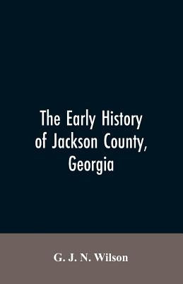 The Early History of Jackson County, Georgia: The Writings of the Late G.J.N. Wilson, Embracing Some of the Early History of Jackson County. The First by Wilson, G. J. N.