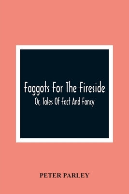 Faggots For The Fireside; Or, Tales Of Fact And Fancy by Parley, Peter