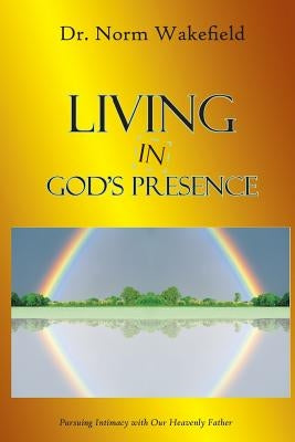 Living in God's Presence: Pursuing Intimacy with Our Heavenly Father by Wakefield, Norm