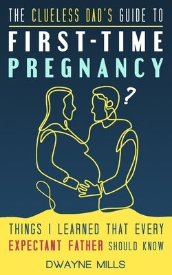 The Clueless Dad's Guide to First-time Pregnancy: Things I Learned That Every Expectant Father Should Know by Mills, Dwayne