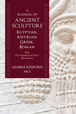 A Manual of Ancient Sculpture, Egyptian, Assyrian, Greek, Roman: With One Hundred and Sixty Illustrations by Redford Frcs, George