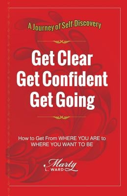 Get Clear Get Confident Get Going: A Journey of Self-Discovery How To Get From Where You Are to Where You Want to Be by Ward, Marty L.