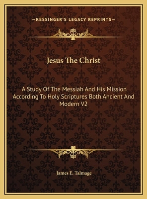 Jesus The Christ: A Study Of The Messiah And His Mission According To Holy Scriptures Both Ancient And Modern V2 by Talmage, James E.