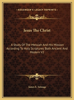 Jesus The Christ: A Study Of The Messiah And His Mission According To Holy Scriptures Both Ancient And Modern V2 by Talmage, James E.