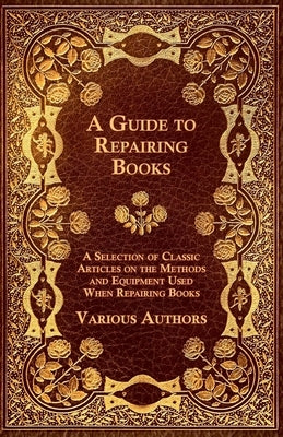 A Guide to Repairing Books - A Selection of Classic Articles on the Methods and Equipment Used When Repairing Books by Various Authors