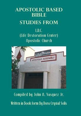 Apostolic Based Bible Studies from L.R.C. (Life Restoration Center) Apostolic Church: Compiled by John A. Vasquez Jr. by Solis, Dora Crystal