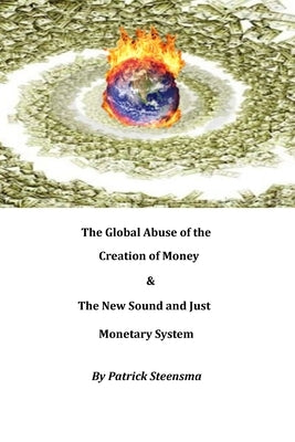 The Global Abuse of the Creation of Money & The New Sound and Just Monetary System by Steensma, Patrick E. J.