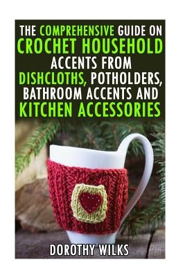 The Comprehensive Guide on Crochet Household Accents from Dishcloths, Potholders, Bathroom Accents and Kitchen Accessories. by Wilks, Dorothy