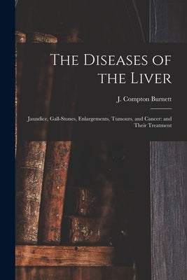 The Diseases of the Liver: Jaundice, Gall-stones, Enlargements, Tumours, and Cancer: and Their Treatment by Burnett, J. Compton (James Compton)