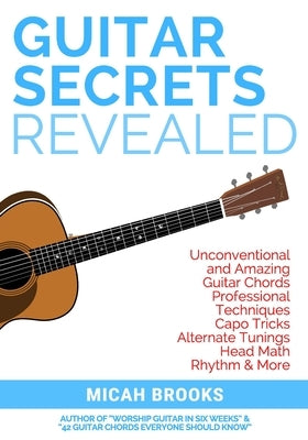Guitar Secrets Revealed: Unconventional and Amazing Guitar Chords, Professional Techniques, Capo Tricks, Alternate Tunings, Head Math, Rhythm & by Brooks, Micah