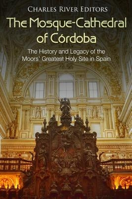 The Mosque-Cathedral of Córdoba: The History and Legacy of the Moors' Greatest Holy Site in Spain by Charles River Editors