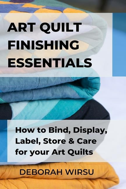Art Quilt Finishing Essentials: How to Bind, Display, Label, Store and Care for your Art Quilts - a Guide for New Art Quilters by Wirsu, Deborah