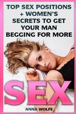 Sex: Top Sex Positions + Women's Secrets To Get Your Man Begging For More by Wolfe, Anna