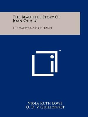 The Beautiful Story of Joan of Arc: The Martyr Maid of France by Lowe, Viola Ruth