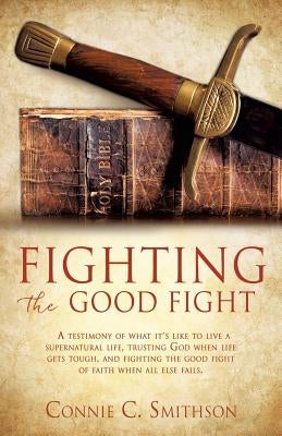Fight the Good Fight: A testimony of what it's like to live a supernatural life, trusting God when life gets tough, and fighting the good fi by Smithson, Connie C.