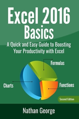 Excel 2016 Basics: A Quick And Easy Guide To Boosting Your Productivity With Excel by George, Nathan