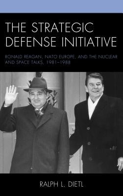The Strategic Defense Initiative: Ronald Reagan, NATO Europe, and the Nuclear and Space Talks, 1981-1988 by Dietl, Ralph L.