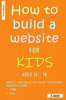 How To Build A Website For Kids AGES 12 - 18: Simple, Concise & Easy Guide To Building Websites Using HTML & CSS by Basu, S.