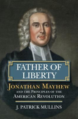 Father of Liberty: Jonathan Mayhew and the Principles of the American Revolution by Mullins, Patrick