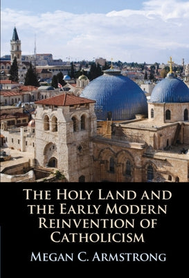 The Holy Land and the Early Modern Reinvention of Catholicism by Armstrong, Megan C.