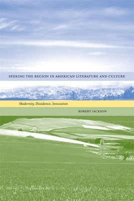 Seeking the Region in American Literature and Culture: Modernity, Dissidence, Innovation by Jackson, Robert