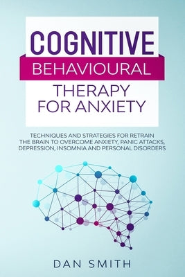 Cognitive Behavioural Therapy for Anxiety: techniques and strategies for retrain the brain to overcome anxiety, panic attacks, depression, insomnia an by Smith, Dan