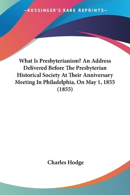 What Is Presbyterianism? An Address Delivered Before The Presbyterian Historical Society At Their Anniversary Meeting In Philadelphia, On May 1, 1855 by Hodge, Charles