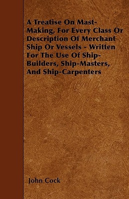 A Treatise on Mast-Making, for Every Class or Description of Merchant Ship or Vessels - Written for the Use of Ship-Builders, Ship-Masters, and Ship-C by Cock, John