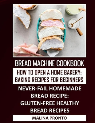 Bread Machine Cookbook: How To Open A Home Bakery: Baking Recipes For Beginners: Never-fail Homemade Bread Recipe: Gluten-free Healthy Bread R by Pronto, Malina