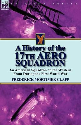 A History of the 17th Aero Squadron: An American Squadron on the Western Front During the First World War by Clapp, Frederick Mortimer