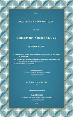 The Practice and Jurisdiction of the Court of Admiralty: In Three Parts I. An Historical Examination of the Civil Jurisdiction of the Court of Admiral by Hall, John E.