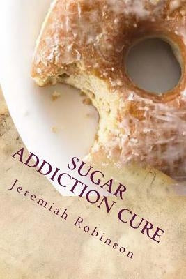 Sugar Addiction Cure: How To Overcome Sugar Addiction in 7 Days by Robinson, Jeremiah Theodore