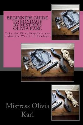 Beginners Guide to Bondage by Mistress Olivia Karl: Take the First Step into the Seductive World of Bondage! by Karl, Mistress Olivia