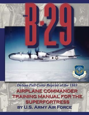 The B-29 Airplane Commander Training Manual for the Superfortress: Deluxe Full Color Reprint of the 1945 by U. S. Army Air Force