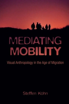 Mediating Mobility: Visual Anthropology in the Age of Migration by Köhn, Steffen