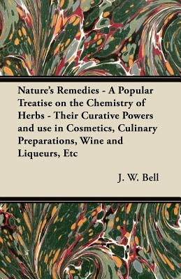 Nature's Remedies - A Popular Treatise on the Chemistry of Herbs - Their Curative Powers and use in Cosmetics, Culinary Preparations, Wine and Liqueur by Bell, J. W.