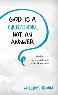 God Is a Question, Not an Answer: Finding Common Ground in Our Uncertainty by Irwin, William