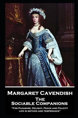 Margaret Cavendish - The Sociable Companions: 'For Pleasure, Delight, Peace and Felicity live in method and temperance' by Cavendish, Margaret