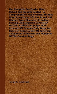 The Complete Fox Terrier Wire-Haired And Smooth Coated - A Comprehensive And Practical Treatise Upon Every Aspect Of The Breed - Its History, Type, Ch by Ackerman, Irving C.