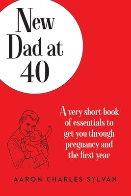 New Dad at 40: A very short book of essentials to get you through pregnancy and the first year by Sylvan, Aaron Charles