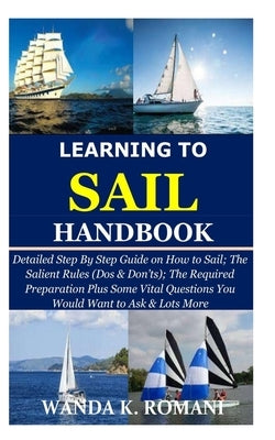 Learning to Sail Handbook: Detailed Step By Step Guide on How to Sail; The Salient Rules (Dos & Don'ts); The Required Preparation Plus Some Vital by Romani, Wanda K.