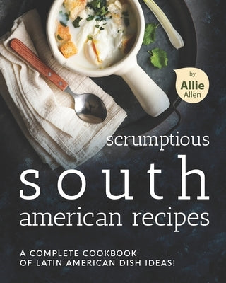 Scrumptious South American Recipes: A Complete Cookbook of Latin American Dish Ideas! by Allen, Allie