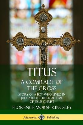 Titus: A Comrade of the Cross; Story of a Boy Who Lived in Judea in the Biblical Time of Jesus Christ by Kingsley, Florence Morse