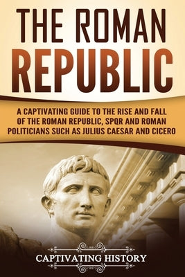The Roman Republic: A Captivating Guide to the Rise and Fall of the Roman Republic, SPQR and Roman Politicians Such as Julius Caesar and C by History, Captivating