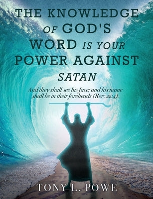 The Knowledge of God's Word Is Your Power Against Satan: And They Shall See His Face; And His Name Shall Be in Their Foreheads. Rev: 22:4 by Powe, Tony L.