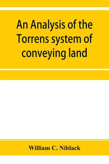 An analysis of the Torrens system of conveying land: with references to the Torrens statutes of Australasia, England, Ireland, Canada and the United S by C. Niblack, William