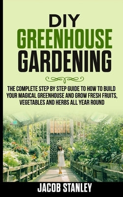 DIY Greenhouse Gardening: The Complete Step by Step Guide to How to Build Your Magical Greenhouse and Grow Fresh Fruit, Vegetable and Herbs All by Stanley, Jacob