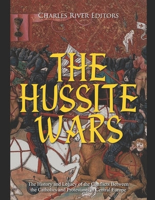 The Hussite Wars: The History and Legacy of the Conflicts Between the Catholics and Protestants in Central Europe by Charles River